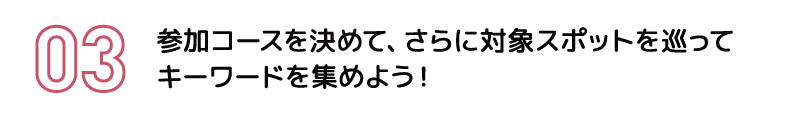 参加コースを決めて、さらに対象スポットを巡ってキーワードを集めよう！