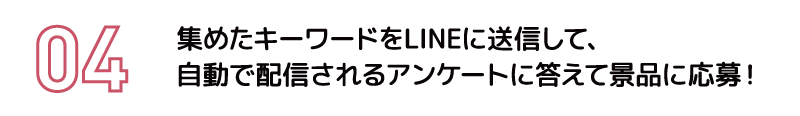 集めたキーワードをLINEに送信して、自動で配信されるアンケートに答えて景品に応募！